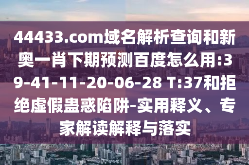 44433.com域名解析查询和新奥一肖下期预测百度怎么用:39-41-11-20-06-28 T:37和拒绝虚假蛊惑陷阱-实用释义、专家解读解释与落实