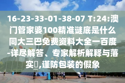 16-23-33-01-38-07 T:24:澳门管家婆100精准谜底是什么同大三巴免费资料大全一百度-详尽解答、专家解析解释与落实,谨防包装的假象