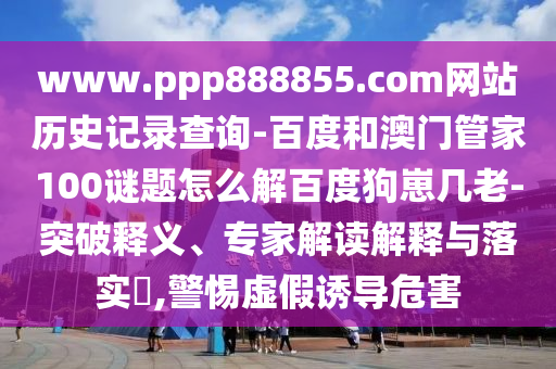 www.ppp888855.com网站历史记录查询-百度和澳门管家100谜题怎么解百度狗崽几老-突破释义、专家解读解释与落实,警惕虚假诱导危害