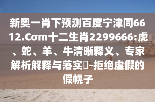 新奥一肖下预测百度宁津同6612.Cσm十二生肖2299666:虎、蛇、羊、牛清晰释义、专家解析解释与落实-拒绝虚假的假幌子