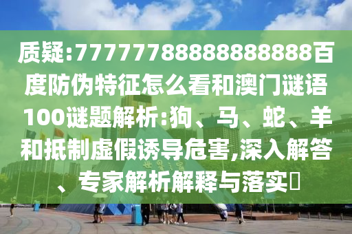 质疑:77777788888888888百度防伪特征怎么看和澳门谜语100谜题解析:狗、马、蛇、羊和抵制虚假诱导危害,深入解答、专家解析解释与落实