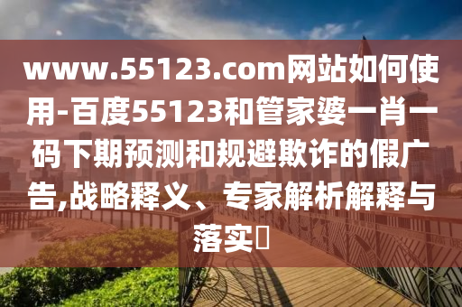 www.55123.com网站如何使用-百度55123和管家婆一肖一码下期预测和规避欺诈的假广告,战略释义、专家解析解释与落实