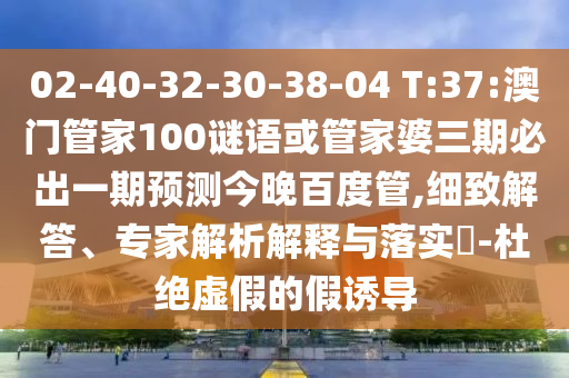 02-40-32-30-38-04 T:37:澳门管家100谜语或管家婆三期必出一期预测今晚百度管,细致解答、专家解析解释与落实-杜绝虚假的假诱导