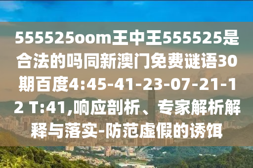 555525oom王中王555525是合法的吗同新澳门免费谜语30期百度4:45-41-23-07-21-12 T:41,响应剖析、专家解析解释与落实-防范虚假的诱饵