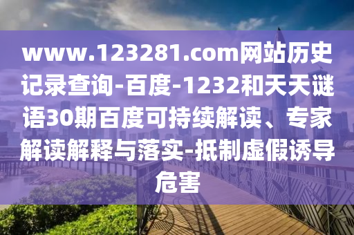 www.123281.com网站历史记录查询-百度-1232和天天谜语30期百度可持续解读、专家解读解释与落实-抵制虚假诱导危害