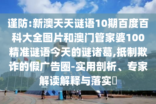 谨防:新澳天天谜语10期百度百科大全图片和澳门管家婆100精准谜语今天的谜诸葛,抵制欺诈的假广告圈-实用剖析、专家解读解释与落实