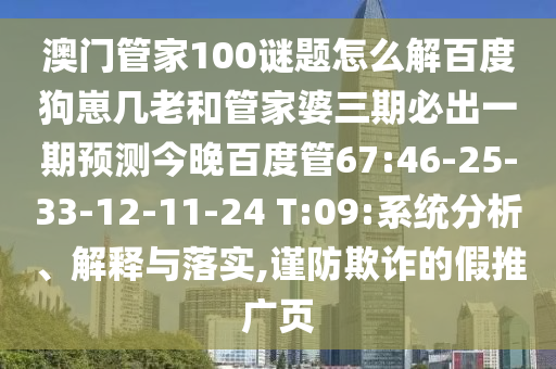 澳门管家100谜题怎么解百度狗崽几老和管家婆三期必出一期预测今晚百度管67:46-25-33-12-11-24 T:09:系统分析、解释与落实,谨防欺诈的假推广页