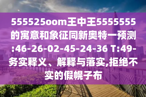 555525oom王中王5555555的寓意和象征同新奥特一预测:46-26-02-45-24-36 T:49-务实释义、解释与落实,拒绝不实的假幌子布