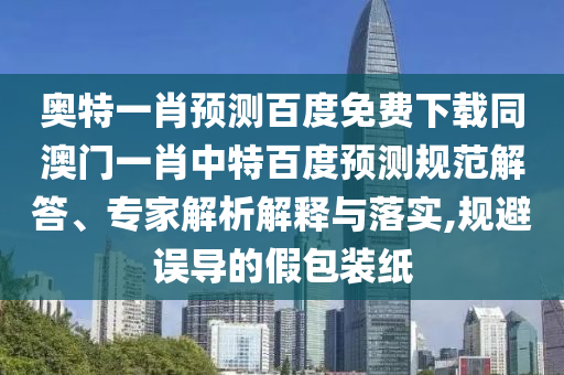奥特一肖预测百度免费下载同澳门一肖中特百度预测规范解答、专家解析解释与落实,规避误导的假包装纸