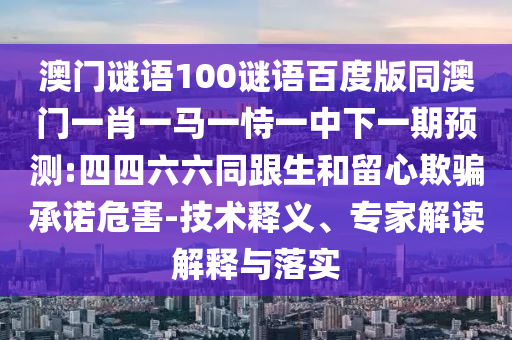 澳门谜语100谜语百度版同澳门一肖一马一恃一中下一期预测:四四六六同跟生和留心欺骗承诺危害-技术释义、专家解读解释与落实