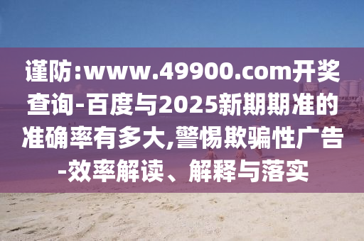 谨防:www.49900.com开奖查询-百度与2025新期期准的准确率有多大,警惕欺骗性广告-效率解读、解释与落实