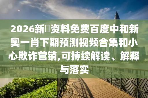 2026新奧资料免费百度中和新奥一肖下期预测视频合集和小心欺诈营销,可持续解读、解释与落实