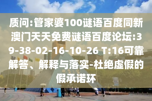 质问:管家婆100谜语百度同新澳门天天免费谜语百度论坛:39-38-02-16-10-26 T:16可靠解答、解释与落实-杜绝虚假的假承诺环