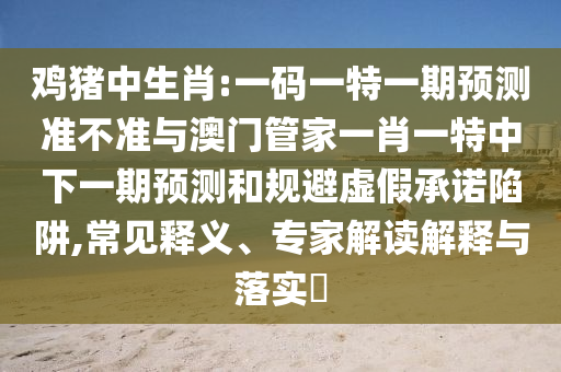 鸡猪中生肖:一码一特一期预测准不准与澳门管家一肖一特中下一期预测和规避虚假承诺陷阱,常见释义、专家解读解释与落实