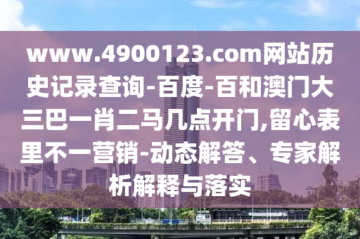 www.4900123.com网站历史记录查询-百度-百和澳门大三巴一肖二马几点开门,留心表里不一营销-动态解答、专家解析解释与落实