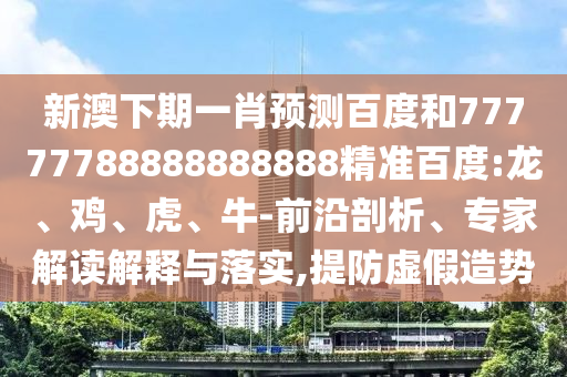 新澳下期一肖预测百度和77777788888888888精准百度:龙、鸡、虎、牛-前沿剖析、专家解读解释与落实,提防虚假造势