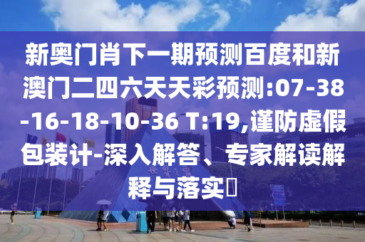 新奥门肖下一期预测百度和新澳门二四六天天彩预测:07-38-16-18-10-36 T:19,谨防虚假包装计-深入解答、专家解读解释与落实