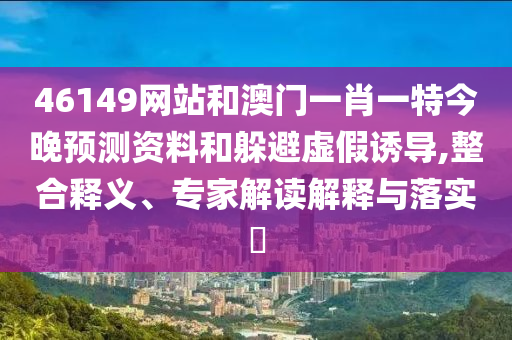 46149网站和澳门一肖一特今晚预测资料和躲避虚假诱导,整合释义、专家解读解释与落实