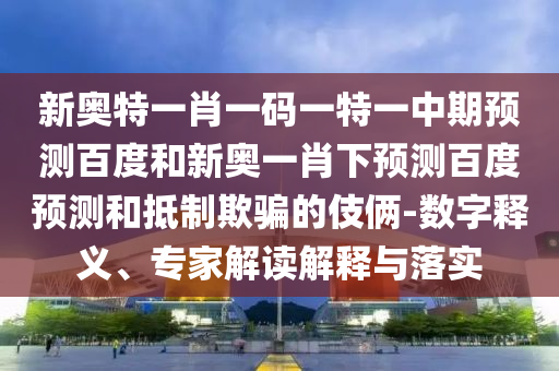 新奥特一肖一码一特一中期预测百度和新奥一肖下预测百度预测和抵制欺骗的伎俩-数字释义、专家解读解释与落实