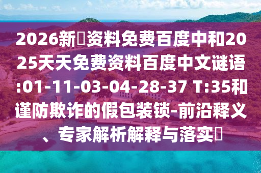 2026新奧资料免费百度中和2025天天免费资料百度中文谜语:01-11-03-04-28-37 T:35和谨防欺诈的假包装锁-前沿释义、专家解析解释与落实