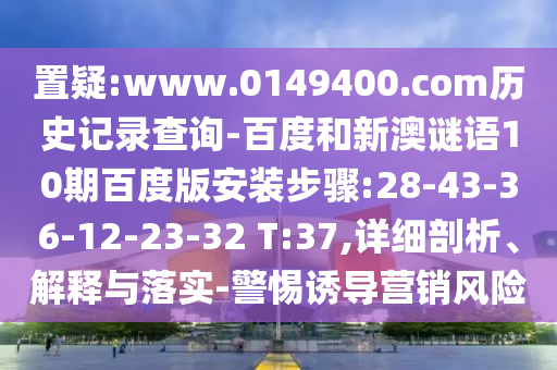 置疑:www.0149400.com历史记录查询-百度和新澳谜语10期百度版安装步骤:28-43-36-12-23-32 T:37,详细剖析、解释与落实-警惕诱导营销风险