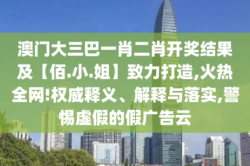 澳门大三巴一肖二肖开奖结果及【佰.小.姐】致力打造,火热全网!权威释义、解释与落实,警惕虚假的假广告云