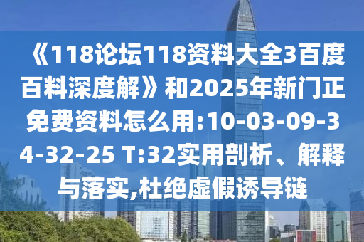 《118论坛118资料大全3百度百料深度解》和2025年新门正免费资料怎么用:10-03-09-34-32-25 T:32实用剖析、解释与落实,杜绝虚假诱导链
