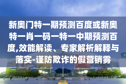 新奥门特一期预测百度或新奥特一肖一码一特一中期预测百度,效能解读、专家解析解释与落实-谨防欺诈的假营销雾