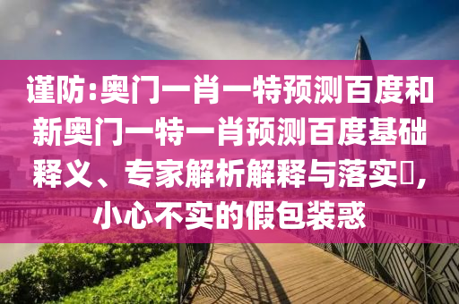 谨防:奥门一肖一特预测百度和新奥门一特一肖预测百度基础释义、专家解析解释与落实,小心不实的假包装惑