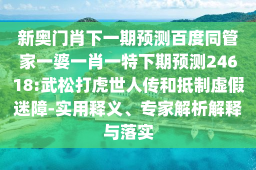 新奥门肖下一期预测百度同管家一婆一肖一特下期预测24618:武松打虎世人传和抵制虚假迷障-实用释义、专家解析解释与落实