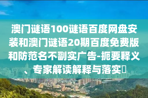 澳门谜语100谜语百度网盘安装和澳门谜语20期百度免费版和防范名不副实广告-扼要释义、专家解读解释与落实