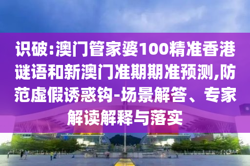 识破:澳门管家婆100精准香港谜语和新澳门准期期准预测,防范虚假诱惑钩-场景解答、专家解读解释与落实