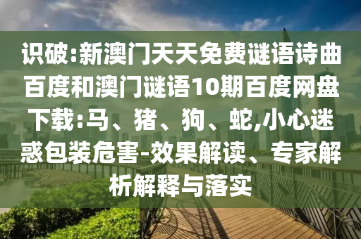 识破:新澳门天天免费谜语诗曲百度和澳门谜语10期百度网盘下载:马、猪、狗、蛇,小心迷惑包装危害-效果解读、专家解析解释与落实