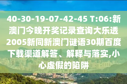 40-30-19-07-42-45 T:06:新澳门今晚开奖记录查询大乐透2005新同新澳门谜语30期百度下载渠道解答、解释与落实,小心虚假的陷阱