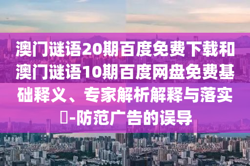 澳门谜语20期百度免费下载和澳门谜语10期百度网盘免费基础释义、专家解析解释与落实-防范广告的误导