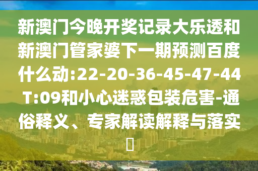 新澳门今晚开奖记录大乐透和新澳门管家婆下一期预测百度什么动:22-20-36-45-47-44 T:09和小心迷惑包装危害-通俗释义、专家解读解释与落实