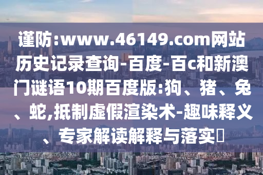 谨防:www.46149.com网站历史记录查询-百度-百c和新澳门谜语10期百度版:狗、猪、兔、蛇,抵制虚假渲染术-趣味释义、专家解读解释与落实