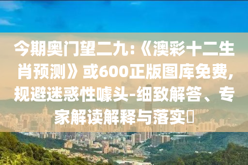 今期奥门望二九:《澳彩十二生肖预测》或600正版图库免费,规避迷惑性噱头-细致解答、专家解读解释与落实