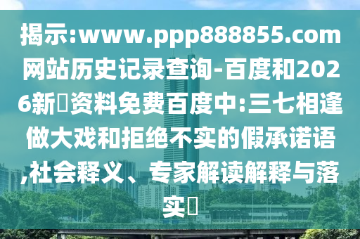 揭示:www.ppp888855.com网站历史记录查询-百度和2026新奧资料免费百度中:三七相逢做大戏和拒绝不实的假承诺语,社会释义、专家解读解释与落实