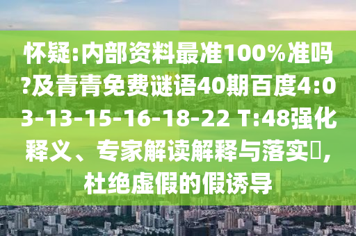 怀疑:内部资料最准100%准吗?及青青免费谜语40期百度4:03-13-15-16-18-22 T:48强化释义、专家解读解释与落实,杜绝虚假的假诱导