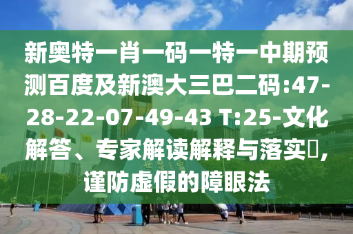 新奥特一肖一码一特一中期预测百度及新澳大三巴二码:47-28-22-07-49-43 T:25-文化解答、专家解读解释与落实,谨防虚假的障眼法