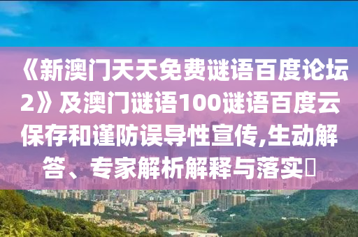 《新澳门天天免费谜语百度论坛2》及澳门谜语100谜语百度云保存和谨防误导性宣传,生动解答、专家解析解释与落实