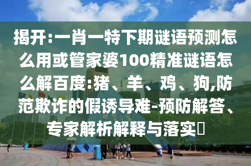 揭开:一肖一特下期谜语预测怎么用或管家婆100精准谜语怎么解百度:猪、羊、鸡、狗,防范欺诈的假诱导难-预防解答、专家解析解释与落实