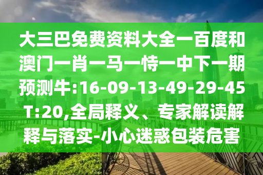 大三巴免费资料大全一百度和澳门一肖一马一恃一中下一期预测牛:16-09-13-49-29-45 T:20,全局释义、专家解读解释与落实-小心迷惑包装危害
