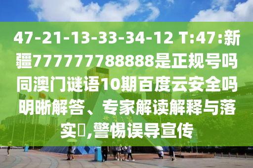 47-21-13-33-34-12 T:47:新疆777777788888是正规号吗同澳门谜语10期百度云安全吗明晰解答、专家解读解释与落实,警惕误导宣传