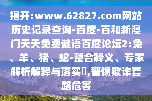 揭开:www.62827.com网站历史记录查询-百度-百和新澳门天天免费谜语百度论坛2:兔、羊、猪、蛇-整合释义、专家解析解释与落实,警惕欺诈套路危害