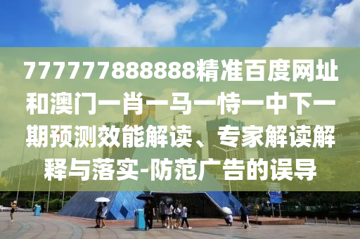 777777888888精准百度网址和澳门一肖一马一恃一中下一期预测效能解读、专家解读解释与落实-防范广告的误导