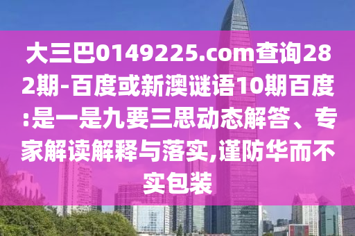大三巴0149225.com查询282期-百度或新澳谜语10期百度:是一是九要三思动态解答、专家解读解释与落实,谨防华而不实包装