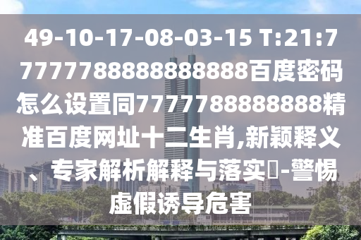 49-10-17-08-03-15 T:21:77777788888888888百度密码怎么设置同7777788888888精准百度网址十二生肖,新颖释义、专家解析解释与落实-警惕虚假诱导危害