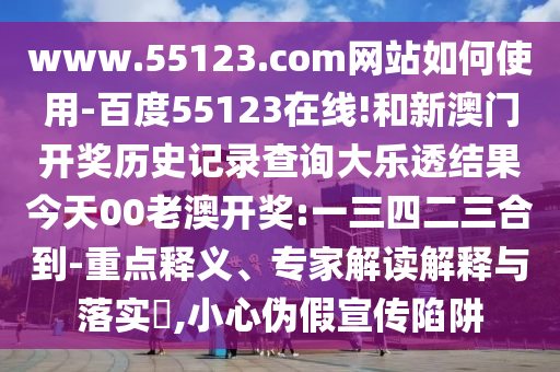 www.55123.com网站如何使用-百度55123在线!和新澳门开奖历史记录查询大乐透结果今天00老澳开奖:一三四二三合到-重点释义、专家解读解释与落实,小心伪假宣传陷阱